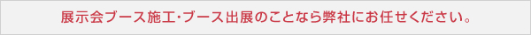 展示会ブース施工・ブース出展のことなら弊社にお任せください。