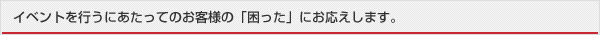 イベントを行うにあたってのお客様の「困った」にお応えします。
